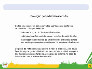 Proteção por extrabaixa tensão
Certos critérios devem ser observados quanto ao uso deste tipo
de proteção, como por exemplo:
• não aterrar o circuito de extrabaixa tensão;
• não fazer ligações condutoras com circuitos de maior tensão;
• não dispor os condutores de um circuito de extrabaixa tensão
em locais que contenham condutores de tensões mais elevadas.
Do ponto de vista da segurança este método é excelente, pois aqui o
fator de segurança é multiplicado por três, ou seja, multiplica-se pelos
três fatores: a isolação funcional, a isolação do sistema, no caso de
transformadores, e a redução da tensão.
 