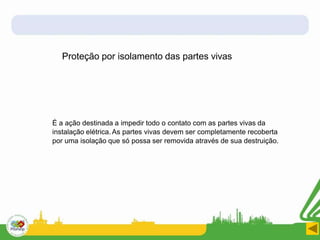 Proteção por isolamento das partes vivas
É a ação destinada a impedir todo o contato com as partes vivas da
instalação elétrica. As partes vivas devem ser completamente recoberta
por uma isolação que só possa ser removida através de sua destruição.
 