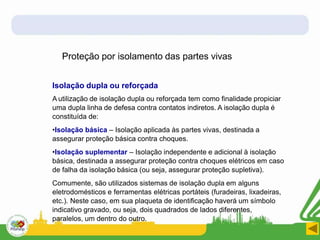 Proteção por isolamento das partes vivas
Isolação dupla ou reforçada
A utilização de isolação dupla ou reforçada tem como finalidade propiciar
uma dupla linha de defesa contra contatos indiretos. A isolação dupla é
constituída de:
•Isolação básica – Isolação aplicada às partes vivas, destinada a
assegurar proteção básica contra choques.
•Isolação suplementar – Isolação independente e adicional à isolação
básica, destinada a assegurar proteção contra choques elétricos em caso
de falha da isolação básica (ou seja, assegurar proteção supletiva).
Comumente, são utilizados sistemas de isolação dupla em alguns
eletrodomésticos e ferramentas elétricas portáteis (furadeiras, lixadeiras,
etc.). Neste caso, em sua plaqueta de identificação haverá um símbolo
indicativo gravado, ou seja, dois quadrados de lados diferentes,
paralelos, um dentro do outro.
 