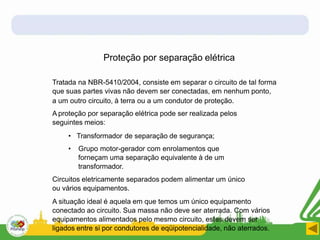 Proteção por separação elétrica
Tratada na NBR-5410/2004, consiste em separar o circuito de tal forma
que suas partes vivas não devem ser conectadas, em nenhum ponto,
a um outro circuito, à terra ou a um condutor de proteção.
A proteção por separação elétrica pode ser realizada pelos
seguintes meios:
• Transformador de separação de segurança;
• Grupo motor-gerador com enrolamentos que
forneçam uma separação equivalente à de um
transformador.
Circuitos eletricamente separados podem alimentar um único
ou vários equipamentos.
A situação ideal é aquela em que temos um único equipamento
conectado ao circuito. Sua massa não deve ser aterrada. Com vários
equipamentos alimentados pelo mesmo circuito, estes devem ser
ligados entre si por condutores de eqüipotencialidade, não aterrados.
 