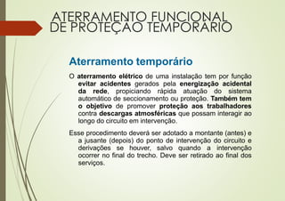 ATERRAMENTO FUNCIONAL
DE PROTEÇÃO TEMPORÁRIO
Aterramento temporário
O aterramento elétrico de uma instalação tem por função
evitar acidentes gerados pela energização acidental
da rede, propiciando rápida atuação do sistema
automático de seccionamento ou proteção. Também tem
o objetivo de promover proteção aos trabalhadores
contra descargas atmosféricas que possam interagir ao
longo do circuito em intervenção.
Esse procedimento deverá ser adotado a montante (antes) e
a jusante (depois) do ponto de intervenção do circuito e
derivações se houver, salvo quando a intervenção
ocorrer no final do trecho. Deve ser retirado ao final dos
serviços.
 