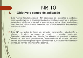 NR-10
1. - Objetivo e campo de aplicação
1. Esta Norma Regulamentadora - NR estabelece os requisitos e condições
mínimas objetivando a implementação de medidas de controle e sistemas
preventivos, de forma a garantir a segurança e a saúde dos trabalhadores
que, direta ou indiretamente, interajam em instalações elétricas e serviços
com eletricidade.
2. Esta NR se aplica às fases de geração, transmissão, distribuição e
consumo, incluindo as etapas de projeto, construção, montagem,
operação, manutenção das instalações elétricas e quaisquer trabalhos
realizados nas suas proximidades, observando-se as normas técnicas
oficiais estabelecidas pelos órgãos competentes e, na ausência ou omissão
destas, as normas internacionais cabíveis.
 