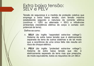 Extra baixa tensão:
SELV e PELV
Tensão de segurança é a medida de proteção coletiva que
emprega a extra baixa tensão, com tensão máxima
estabelecida segundo a natureza da corrente elétrica
(contínua < 120V ou alternada < 50V) e influências
ambientais (resistência elétrica do corpo e contato com
potencial de terra).
Define-se como:
A. SELV (do inglês “separated extra-low voltage”):
Sistema de extra baixa tensão que é eletricamente
separada da terra de outros sistemas e de tal modo
que a ocorrência de uma única falta não resulta em
risco de choque elétrico.
B. PELV (do inglês “protected extra-low voltage”):
Sistema de extra baixa tensão que não é
eletricamente separado da terra mas que preenche,
de modo equivalente, todos os requisitos de um SELV.
 