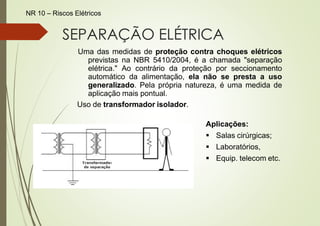 SEPARAÇÃO ELÉTRICA
Uma das medidas de proteção contra choques elétricos
previstas na NBR 5410/2004, é a chamada "separação
elétrica." Ao contrário da proteção por seccionamento
automático da alimentação, ela não se presta a uso
generalizado. Pela própria natureza, é uma medida de
aplicação mais pontual.
Uso de transformador isolador.
Aplicações:
▪ Salas cirúrgicas;
▪ Laboratórios,
▪ Equip. telecom etc.
NR 10 – Riscos Elétricos
 