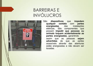 BARREIRAS E
INVÓLUCROS
São dispositivos que impedem
qualquer contato com partes
energizadas das instalações
elétricas. São componentes que
possam impedir que pessoas ou
animais toquem acidentalmente as
partes energizadas, garantindo
assim que as pessoas sejam
advertidas de que as partes
acessíveis através das aberturas
estão energizadas e não devem ser
tocadas.
 