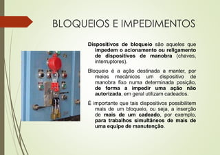 BLOQUEIOS E IMPEDIMENTOS
Dispositivos de bloqueio são aqueles que
impedem o acionamento ou religamento
de dispositivos de manobra (chaves,
interruptores).
Bloqueio é a ação destinada a manter, por
meios mecânicos um dispositivo de
manobra fixo numa determinada posição,
de forma a impedir uma ação não
autorizada, em geral utilizam cadeados.
É importante que tais dispositivos possibilitem
mais de um bloqueio, ou seja, a inserção
de mais de um cadeado, por exemplo,
para trabalhos simultâneos de mais de
uma equipe de manutenção.
 