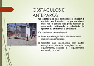 OBSTÁCULOS E
ANTEPAROS
Os obstáculos são destinados a impedir o
contato involuntário com partes vivas,
mas não o contato que pode resultar de
uma ação deliberada e voluntária de
ignorar ou contornar o obstáculo.
Os obstáculos devem impedir:
A. Uma aproximação física não intencional
das partes energizadas;
B. Contatos não intencionais com partes
energizadas durante atuações sobre o
equipamento, estando o equipamento
em serviço normal.
 