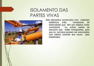 ISOLAMENTO DAS
PARTES VIVAS
São elementos construídos com materiais
dielétricos (não condutores de
eletricidade) que têm por objetivo isolar
condutores ou outras partes da
estrutura que estão energizadas, para
que os serviços possam ser executados
com efetivo controle dos riscos pelo
trabalhador.
 