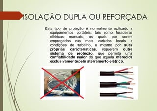 ISOLAÇÃO DUPLA OU REFORÇADA
Este tipo de proteção é normalmente aplicado a
equipamentos portáteis, tais como furadeiras
elétricas manuais, os quais por serem
empregados nos mais variados locais e
condições de trabalho, e mesmo por suas
próprias características, requerem outro
sistema de proteção, que permita uma
confiabilidade maior do que aquela oferecida
exclusivamente pelo aterramento elétrico.
 