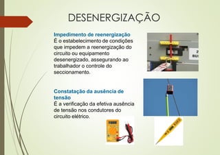 DESENERGIZAÇÃO
Impedimento de reenergização
É o estabelecimento de condições
que impedem a reenergização do
circuito ou equipamento
desenergizado, assegurando ao
trabalhador o controle do
seccionamento.
Constatação da ausência de
tensão
É a verificação da efetiva ausência
de tensão nos condutores do
circuito elétrico.
 