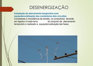 DESENERGIZAÇÃO
Instalação de aterramento temporário com
equipotencialização dos condutores dos circuitos
Constatada a inexistência de tensão, os condutores deverão
ser ligados à haste terra do conjunto de aterramento
temporário e realizado a equipotencialização das fases.
 