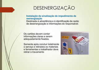 DESENERGIZAÇÃO
Instalação da sinalização de impedimento de
reenergização
Destinada à advertência e à identificação da razão
de desenergização e informações do responsável.
Os cartões devem conter
informações claras e serem
adequadamente fixados.
Somente após concluir totalmente
o serviço e retirados os materiais
e ferramentas o trabalhador deve
retirar o travamento
 