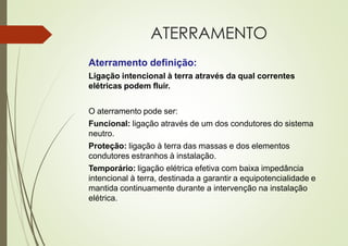 ATERRAMENTO
Aterramento definição:
Ligação intencional à terra através da qual correntes
elétricas podem fluir.
O aterramento pode ser:
Funcional: ligação através de um dos condutores do sistema
neutro.
Proteção: ligação à terra das massas e dos elementos
condutores estranhos à instalação.
Temporário: ligação elétrica efetiva com baixa impedância
intencional à terra, destinada a garantir a equipotencialidade e
mantida continuamente durante a intervenção na instalação
elétrica.
 