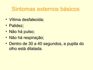 Sintomas externos básicos
•   Vítima desfalecida;
•   Palidez;
•   Não há pulso;
•   Não há respiração;
•   Dentro de 30 a 40 segundos, a pupila do
    olho está dilatada.
 