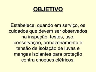 OBJETIVO

 Estabelece, quando em serviço, os
cuidados que devem ser observados
      na inspeção, testes, uso,
  conservação, armazenamento e
    tensão de isolação de luvas e
  mangas isolantes para proteção
      contra choques elétricos.
 