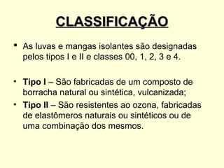 CLASSIFICAÇÃO
 As luvas e mangas isolantes são designadas
  pelos tipos I e II e classes 00, 1, 2, 3 e 4.

• Tipo I – São fabricadas de um composto de
  borracha natural ou sintética, vulcanizada;
• Tipo II – São resistentes ao ozona, fabricadas
  de elastômeros naturais ou sintéticos ou de
  uma combinação dos mesmos.
 