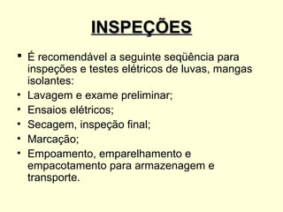 INSPEÇÕES
 É recomendável a seguinte seqüência para
  inspeções e testes elétricos de luvas, mangas
  isolantes:
• Lavagem e exame preliminar;
• Ensaios elétricos;
• Secagem, inspeção final;
• Marcação;
• Empoamento, emparelhamento e
  empacotamento para armazenagem e
  transporte.
 