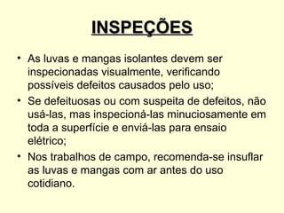 INSPEÇÕES
• As luvas e mangas isolantes devem ser
  inspecionadas visualmente, verificando
  possíveis defeitos causados pelo uso;
• Se defeituosas ou com suspeita de defeitos, não
  usá-las, mas inspecioná-las minuciosamente em
  toda a superfície e enviá-las para ensaio
  elétrico;
• Nos trabalhos de campo, recomenda-se insuflar
  as luvas e mangas com ar antes do uso
  cotidiano.
 