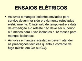 ENSAIOS ELÉTRICOS
• As luvas e mangas isolantes enviadas para
  serviço devem ter sido previamente retestadas
  eletricamente. O intervalo de tempo entre a data
  de expedição e o reteste não deve ser superior
  a 6 meses para luvas isolantes e 12 meses para
  mangas isolantes;
• As luvas e mangas retestadas devem atender
  as prescrições técnicas quanto a corrente de
  fuga (60Hz, em CA ou CC).
 