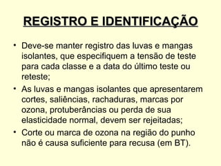 REGISTRO E IDENTIFICAÇÃO
• Deve-se manter registro das luvas e mangas
  isolantes, que especifiquem a tensão de teste
  para cada classe e a data do último teste ou
  reteste;
• As luvas e mangas isolantes que apresentarem
  cortes, saliências, rachaduras, marcas por
  ozona, protuberâncias ou perda de sua
  elasticidade normal, devem ser rejeitadas;
• Corte ou marca de ozona na região do punho
  não é causa suficiente para recusa (em BT).
 