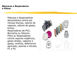 Máscaras e Respiradores
e Filtros



    Máscara e Respiradores
    descartáveis contra pó,
    névoas tóxicas, odores de
    vapores, odores de gases,
    fumos.
    Respiradores de PVC,
    Borracha ou Silicone.
    Filtro p/ Respiradores
    contra vapores orgânicos,
    gases ácidos, vapores e
    gases, amônia, defensivos
    agrícolas, poeiras e névoas
    P1 e P2.
 