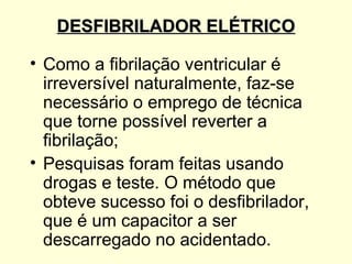 DESFIBRILADOR ELÉTRICO

• Como a fibrilação ventricular é
  irreversível naturalmente, faz-se
  necessário o emprego de técnica
  que torne possível reverter a
  fibrilação;
• Pesquisas foram feitas usando
  drogas e teste. O método que
  obteve sucesso foi o desfibrilador,
  que é um capacitor a ser
  descarregado no acidentado.
 