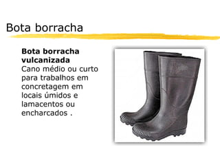 Bota borracha

  Bota borracha
  vulcanizada
  Cano médio ou curto
  para trabalhos em
  concretagem em
  locais úmidos e
  lamacentos ou
  encharcados .
 