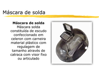 Máscara de solda

   Máscara de solda
      Máscara solda
  constituída de escudo
    confeccionado em
  celeron com carneira
  material plástico com
      regulagem de
   tamanho através de
  catraca com visor fixo
       ou articulado
 