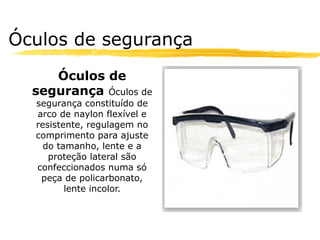 Óculos de segurança
     Óculos de
  segurança Óculos de
  segurança constituído de
  arco de naylon flexível e
  resistente, regulagem no
  comprimento para ajuste
    do tamanho, lente e a
     proteção lateral são
  confeccionados numa só
   peça de policarbonato,
         lente incolor.
 