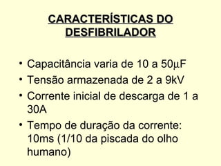 CARACTERÍSTICAS DO
        DESFIBRILADOR

• Capacitância varia de 10 a 50µF
• Tensão armazenada de 2 a 9kV
• Corrente inicial de descarga de 1 a
  30A
• Tempo de duração da corrente:
  10ms (1/10 da piscada do olho
  humano)
 