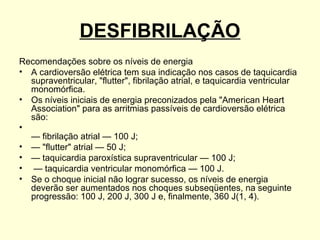 DESFIBRILAÇÃO
Recomendações sobre os níveis de energia
• A cardioversão elétrica tem sua indicação nos casos de taquicardia
  supraventricular, "flutter", fibrilação atrial, e taquicardia ventricular
  monomórfica.
• Os níveis iniciais de energia preconizados pela "American Heart
  Association" para as arritmias passíveis de cardioversão elétrica
  são:
•
  — fibrilação atrial — 100 J;
• — "flutter" atrial — 50 J;
• — taquicardia paroxística supraventricular — 100 J;
• — taquicardia ventricular monomórfica — 100 J.
• Se o choque inicial não lograr sucesso, os níveis de energia
  deverão ser aumentados nos choques subseqüentes, na seguinte
  progressão: 100 J, 200 J, 300 J e, finalmente, 360 J(1, 4).
 