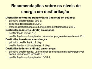 Recomendações sobre os níveis de
         energia em desfibrilação
Desfibrilação externa transtoráxica (indireta) em adultos:
• primeira desfibrilação: 200 J;
• segunda desfibrilação: 300 J;
• terceira desfibrilação e subseqüentes desfibrilações: 360 J.
Desfibrilação interna (direta) em adultos:
• desfibrilação inicial: 5 J;
• desfibrilações subseqüentes: aumentar progressivamente até 50 J.
Desfibrilação externa em crianças:
• primeira desfibrilação: 2 J/kg;
• desfibrilações subseqüentes: 4 J/kg.
Desfibrilação interna (direta) em crianças:
• primeira desfibrilação: usar o nível de energia mais baixo possível,
  com a unidade em torno de 2 J;
• desfibrilações subseqüentes: 3-10 J.
 