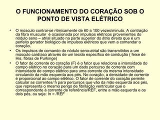 O FUNCIONAMENTO DO CORAÇÃO SOB O
         PONTO DE VISTA ELÉTRICO
•   O músculo contrai-se ritmicamente de 60 a 100 vezes/minuto. A contração
    da fibra muscular é ocasionada por impulsos elétricos provenientes do
    nódulo seno – atrial situado na parte superior do átrio direito que é um
    perfeito gerador biológico de impulsos elétricos que vem a comandar o
    coração.
•   Os impulsos de comando do nódulo seno-atrial são transmitidos a um
    músculo cardíaco através de um tecido específico de condução ( feixe de
    His, fibras de Purkinge)
•   O fator de corrente do coração (F) é o fator que relaciona a intensidade do
    campo elétrico no coração para um dado percurso de corrente com
    intensidade de campo elétrico para uma corrente da mesma intensidade
    circulando da mão esquerda aos pés. No coração, a densidade de corrente
    é proporcional ao campo elétrico. O fator de corrente do coração permite
    calcular as correntes/ h para percursos que vão da mão esquerda aos pés,
    que representa o mesmo perigo de fibrilação ventricular que o
    correspondente à corrente de referência/REF, entre a mão esquerda e os
    dois pés, ou seja: In = /REF
 