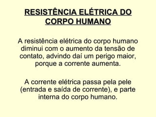 RESISTÊNCIA ELÉTRICA DO
      CORPO HUMANO

A resistência elétrica do corpo humano
 diminui com o aumento da tensão de
contato, advindo daí um perigo maior,
      porque a corrente aumenta.

  A corrente elétrica passa pela pele
(entrada e saída de corrente), e parte
      interna do corpo humano.
 