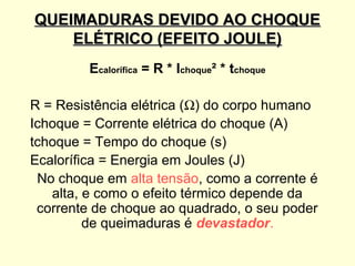 QUEIMADURAS DEVIDO AO CHOQUE
    ELÉTRICO (EFEITO JOULE)
         Ecalorífica = R * Ichoque² * tchoque

R = Resistência elétrica (Ω) do corpo humano
Ichoque = Corrente elétrica do choque (A)
tchoque = Tempo do choque (s)
Ecalorífica = Energia em Joules (J)
 No choque em alta tensão, como a corrente é
   alta, e como o efeito térmico depende da
 corrente de choque ao quadrado, o seu poder
         de queimaduras é devastador.
 