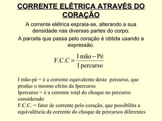 CORRENTE ELÉTRICA ATRAVÉS DO
          CORAÇÃO
   A corrente elétrica espraia-se, alterando a sua
      densidade nas diversas partes do corpo.
A parcela que passa pelo coração é obtida usando a
                     expressão.

                        I mão − Pé
                F.C.C =
                        I percurso

I mão-pé = é a corrente equivalente deste percurso, que
produz o mesmo efeito da Ipercurso
Ipercurso = é a corrente total do choque no percurso
considerado
F.C.C. = fator de corrente pelo coração, que possibilita a
equivalência da corrente do choque de percursos diferentes
 