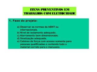 ITENS PREVENTIVOS EM
          TRABALHOS COM ELETRICIDADE

1. Fase do projeto:

     a) Observar as normas da ABNT ou
        internacionais.
     b) Nível de isolamento adequado.
     c) Aterramento bem dimensionado.
     d) Sinalização adequada.
     e) Cabines de força com acesso somente para
        pessoas qualificadas e contendo todo o
        material correto para o manuseio.
 
