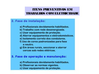 ITENS PREVENTIVOS EM
          TRABALHOS COM ELETRICIDADE

2. Fase de instalação:

     a) Profissionais devidamente habilitados.
     b) Trabalho com rede desenergizada.
     c) Usar equipamento de proteção.
     d) Aterrar equipamentos e eletrodomésticos.
     e) Isolamento correto dos condutores.
     f) Uso de cores padronizadas para fase
        e neutro.
     g) Em áreas rurais, seccionar e aterrar
        cercas sob redes elétricas.

3. Fase de operação e manutenção:

     a) Profissionais devidamente habilitados.
     b) Observar as normas vigentes.
     c) Usar equipamento de proteção.
 