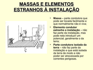 MASSAS E ELEMENTOS
ESTRANHOS À INSTALAÇÃO
            •   Massa – parte condutora que
                pode ser tocada facilmente e
                que normalmente não é viva;
            •   Elemento condutor
                estranho a instalação – não
                faz parte da instalação, mas
                pode nela introduzir um
                potencial, geralmente o da
                terra;
            •   Parte condutora isolada da
                terra – não faz parte da
                instalação e que está isolada
                da terra de modo a não
                poder ser atravessada por
                correntes perigosas.
 