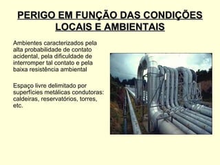 PERIGO EM FUNÇÃO DAS CONDIÇÕES
       LOCAIS E AMBIENTAIS
Ambientes caracterizados pela
alta probabilidade de contato
acidental, pela dificuldade de
interromper tal contato e pela
baixa resistência ambiental

Espaço livre delimitado por
superfícies metálicas condutoras:
caldeiras, reservatórios, torres,
etc.
 