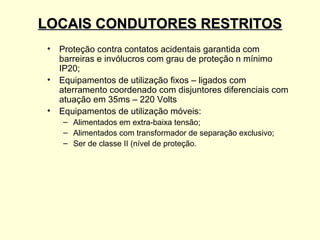 LOCAIS CONDUTORES RESTRITOS
 • Proteção contra contatos acidentais garantida com
   barreiras e invólucros com grau de proteção n mínimo
   IP20;
 • Equipamentos de utilização fixos – ligados com
   aterramento coordenado com disjuntores diferenciais com
   atuação em 35ms – 220 Volts
 • Equipamentos de utilização móveis:
    – Alimentados em extra-baixa tensão;
    – Alimentados com transformador de separação exclusivo;
    – Ser de classe II (nível de proteção.
 