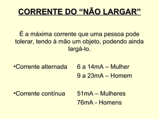 CORRENTE DO “NÃO LARGAR”

  É a máxima corrente que uma pessoa pode
tolerar, tendo à mão um objeto, podendo ainda
                   largá-lo.

•Corrente alternada   6 a 14mA – Mulher
                      9 a 23mA – Homem

•Corrente contínua    51mA – Mulheres
                      76mA - Homens
 