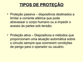 TIPOS DE PROTEÇÃO

• Proteção passiva – dispositivos destinados a
  limitar a corrente elétrica que pode
  atravessar o corpo humano ou a impedir o
  acesso às partes sob tensão;

• Proteção ativa – Dispositivos e métodos que
  proporcionam uma atuação automática sobre
  o circuito sempre que ocorrerem condições
  de perigo para o operador ou usuário.
 