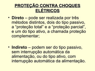 PROTEÇÃO CONTRA CHOQUES
          ELÉTRICOS
• Direto – pode ser realizada por três
  métodos distintos, dois do tipo passivo,
  a “proteção total” e a “proteção parcial”,
  e um do tipo ativo, a chamada proteção
  complementar;

• Indireto – podem ser do tipo passivo,
  sem interrupção automática da
  alimentação, ou do tipo ativo, com
  interrupção automática da alimentação.
 