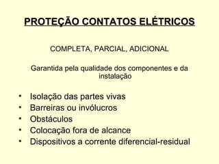 PROTEÇÃO CONTATOS ELÉTRICOS

          COMPLETA, PARCIAL, ADICIONAL

     Garantida pela qualidade dos componentes e da
                          instalação

•   Isolação das partes vivas
•   Barreiras ou invólucros
•   Obstáculos
•   Colocação fora de alcance
•   Dispositivos a corrente diferencial-residual
 