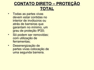 CONTATO DIRETO – PROTEÇÃO
              TOTAL
•   Todas as partes vivas
    devem estar contidas no
    interior de invólucros ou
    atrás de barreiras que
    garantam no mínimo, um
    grau de proteção IP20;
•   Só podem ser removidas:
    com utilização de
    ferramentas;
•   Desenergização de
    partes vivas colocação de
    uma segunda barreira.
 