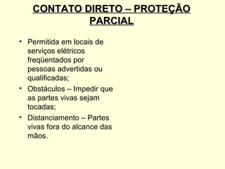 CONTATO DIRETO – PROTEÇÃO
            PARCIAL
• Permitida em locais de
  serviços elétricos
  freqüentados por
  pessoas advertidas ou
  qualificadas;
• Obstáculos – Impedir que
  as partes vivas sejam
  tocadas;
• Distanciamento – Partes
  vivas fora do alcance das
  mãos.
 