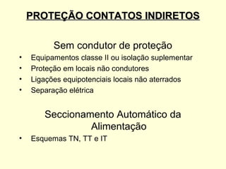 PROTEÇÃO CONTATOS INDIRETOS

          Sem condutor de proteção
•   Equipamentos classe II ou isolação suplementar
•   Proteção em locais não condutores
•   Ligações equipotenciais locais não aterrados
•   Separação elétrica


       Seccionamento Automático da
                Alimentação
•   Esquemas TN, TT e IT
 