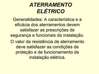 ATERRAMENTO
           ELÉTRICO
 Generalidades: A característica e a
  eficácia dos aterramentos devem
     satisfazer as prescrições de
segurança e funcionais da instalação.
O valor da resistência de aterramento
  deve satisfazer as condições de
  proteção e de funcionamento da
          instalação elétrica.
 