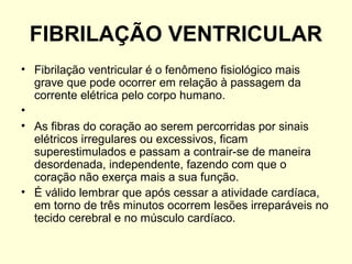 FIBRILAÇÃO VENTRICULAR
• Fibrilação ventricular é o fenômeno fisiológico mais
  grave que pode ocorrer em relação à passagem da
  corrente elétrica pelo corpo humano.
•
• As fibras do coração ao serem percorridas por sinais
  elétricos irregulares ou excessivos, ficam
  superestimulados e passam a contrair-se de maneira
  desordenada, independente, fazendo com que o
  coração não exerça mais a sua função.
• É válido lembrar que após cessar a atividade cardíaca,
  em torno de três minutos ocorrem lesões irreparáveis no
  tecido cerebral e no músculo cardíaco.
 